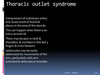 Thoracic outlet syndrome
 Compression of subclavian artery
and lower trunk of brachial
plexus in the area of the clavicle.
 This can happen when there is an
extra cervical rib
 There may be pain in neck &
shoulders, & numbess in the last 3
fingers & inner forearm.
 radial pulse may be easily
obliterated by movements of the
arm, particularly with arm
extended & abducted at shoulder.
4/6/2020 45Dr.Ravi
 