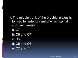 1. The middle trunk of the brachial plexus is
formed by anterior rami of which spinal
cord segments?
a. C7
b. C6 and C7
c. C6
d. C5 and C6
e. C7 and T1
4/6/2020 52Dr.Ravi
 
