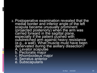 2. Postoperative examination revealed that the
medial border and inferior angle of the left
scapula became unusually prominent
(projected posteriorly) when the arm was
carried forward in the sagittal plane,
especially if the patient pushed with
outstretched arm against heavy resistance
(e.g., a wall). What muscle must have been
denervated during the axillary dissection?
A. Levator scapulae
b. Pectoralis major
c. Rhomboideus major
d. Serratus anterior
e. Subscapularis
4/6/2020 53Dr.Ravi
 