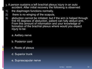 3. A person sustains a left brachial plexus injury in an auto
accident. After initial recovery the following is observed:
1) the diaphragm functions normally,
2) there is no winging of the scapula,
3) abduction cannot be initiated, but if the arm is helped through
first 45 degrees of abduction, patient can fully abduct arm.
From this amount of information and your knowledge of
formation of the brachial plexus where would you expect
injury to be:
a. Axillary nerve
b. Posterior cord
c. Roots of plexus
d. Superior trunk
e. Suprascapular nerve
4/6/2020 54Dr.Ravi
 