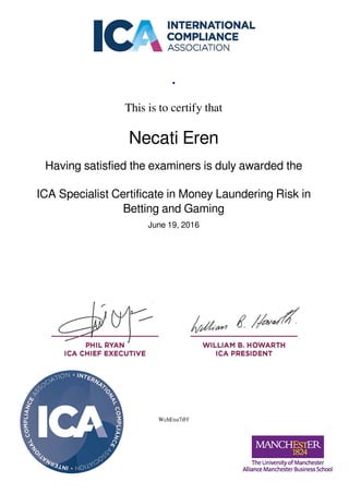 .
This is to certify that
Necati Eren
Having satisfied the examiners is duly awarded the
ICA Specialist Certificate in Money Laundering Risk in
Betting and Gaming
June 19, 2016
WchExu7iFf
Powered by TCPDF (www.tcpdf.org)
 