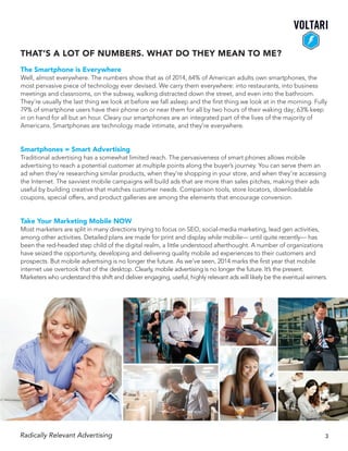 The Smartphone is Everywhere
Well, almost everywhere. The numbers show that as of 2014, 64% of American adults own smartphones, the
most pervasive piece of technology ever devised. We carry them everywhere: into restaurants, into business
meetings and classrooms, on the subway, walking distracted down the street, and even into the bathroom.
They’re usually the last thing we look at before we fall asleep and the first thing we look at in the morning. Fully
79% of smartphone users have their phone on or near them for all by two hours of their waking day; 63% keep
in on hand for all but an hour. Cleary our smartphones are an integrated part of the lives of the majority of
Americans. Smartphones are technology made intimate, and they’re everywhere.
Smartphones = Smart Advertising
Traditional advertising has a somewhat limited reach. The pervasiveness of smart phones allows mobile
advertising to reach a potential customer at multiple points along the buyer’s journey. You can serve them an
ad when they’re researching similar products, when they’re shopping in your store, and when they’re accessing
the Internet. The savviest mobile campaigns will build ads that are more than sales pitches, making their ads
useful by building creative that matches customer needs. Comparison tools, store locators, downloadable
coupons, special offers, and product galleries are among the elements that encourage conversion.
Take Your Marketing Mobile NOW
Most marketers are split in many directions trying to focus on SEO, social-media marketing, lead gen activities,
among other activities. Detailed plans are made for print and display while mobile— until quite recently— has
been the red-headed step child of the digital realm, a little understood afterthought. A number of organizations
have seized the opportunity, developing and delivering quality mobile ad experiences to their customers and
prospects. But mobile advertising is no longer the future. As we’ve seen, 2014 marks the first year that mobile
internet use overtook that of the desktop. Clearly, mobile advertising is no longer the future. It’s the present.
Marketers who understand this shift and deliver engaging, useful, highly relevant ads will likely be the eventual winners.
That’s a lot of numbers. What do they mean to me?
Radically Relevant Advertising 3
 