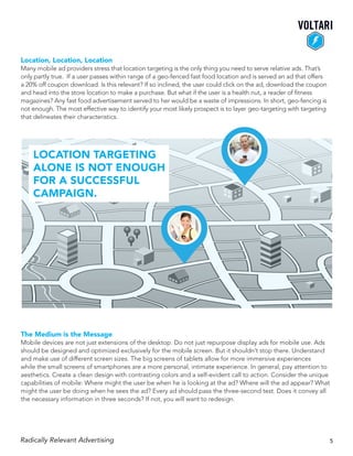 Location, Location, Location
Many mobile ad providers stress that location targeting is the only thing you need to serve relative ads. That’s
only partly true. If a user passes within range of a geo-fenced fast food location and is served an ad that offers
a 20% off coupon download. Is this relevant? If so inclined, the user could click on the ad, download the coupon
and head into the store location to make a purchase. But what if the user is a health nut, a reader of fitness
magazines? Any fast food advertisement served to her would be a waste of impressions. In short, geo-fencing is
not enough. The most effective way to identify your most likely prospect is to layer geo-targeting with targeting
that delineates their characteristics.
The Medium is the Message
Mobile devices are not just extensions of the desktop. Do not just repurpose display ads for mobile use. Ads
should be designed and optimized exclusively for the mobile screen. But it shouldn’t stop there. Understand
and make use of different screen sizes. The big screens of tablets allow for more immersive experiences
while the small screens of smartphones are a more personal, intimate experience. In general, pay attention to
aesthetics. Create a clean design with contrasting colors and a self-evident call to action. Consider the unique
capabilities of mobile: Where might the user be when he is looking at the ad? Where will the ad appear? What
might the user be doing when he sees the ad? Every ad should pass the three-second test. Does it convey all
the necessary information in three seconds? If not, you will want to redesign.
Radically Relevant Advertising 5
Location targeting
alone is not enough
for a successful
campaign.
 