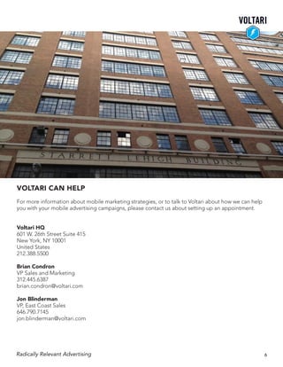 VOLTARI CAN HELP
For more information about mobile marketing strategies, or to talk to Voltari about how we can help
you with your mobile advertising campaigns, please contact us about setting up an appointment.
Voltari HQ
601 W. 26th Street Suite 415
New York, NY 10001
United States
212.388.5500
Brian Condron
VP Sales and Marketing
312.445.6387
brian.condron@voltari.com
Jon Blinderman
VP, East Coast Sales
646.790.7145
jon.blinderman@voltari.com
Radically Relevant Advertising 6
 