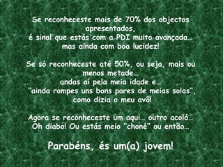 Se reconheceste mais de 70% dos objectos
apresentados,
é sinal que estás com a PDI muito avançada…
mas ainda com boa lucidez!
Se só reconheceste até 50%, ou seja, mais ou
menos metade…
andas aí pela meia idade e…
“ainda rompes uns bons pares de meias solas”,
como dizia o meu avô!
Agora se reconheceste um aqui… outro acolá…
Oh diabo! Ou estás meio “choné” ou então…
Parabéns, és um(a) jovem!
 