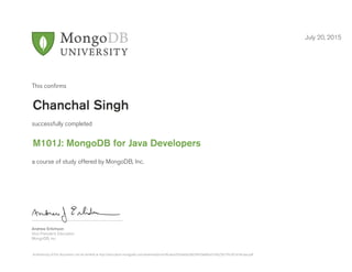 Andrew Erlichson
Vice President, Education
MongoDB, Inc.
This conﬁrms
successfully completed
a course of study offered by MongoDB, Inc.
July 20, 2015
Chanchal Singh
M101J: MongoDB for Java Developers
Authenticity of this document can be verified at http://education.mongodb.com/downloads/certificates/02e6e6e28d39459e86ba31bb25b776c9/Certificate.pdf
 