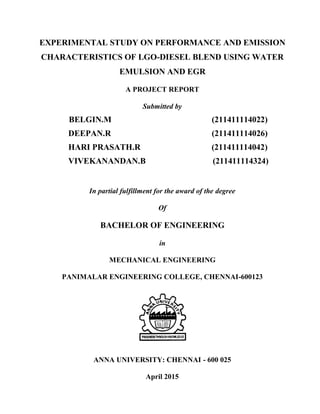 EXPERIMENTAL STUDY ON PERFORMANCE AND EMISSION
CHARACTERISTICS OF LGO-DIESEL BLEND USING WATER
EMULSION AND EGR
A PROJECT REPORT
Submitted by
BELGIN.M (211411114022)
DEEPAN.R (211411114026)
HARI PRASATH.R (211411114042)
VIVEKANANDAN.B (211411114324)
In partial fulfillment for the award of the degree
Of
BACHELOR OF ENGINEERING
in
MECHANICAL ENGINEERING
PANIMALAR ENGINEERING COLLEGE, CHENNAI-600123
ANNA UNIVERSITY: CHENNAI - 600 025
April 2015
 