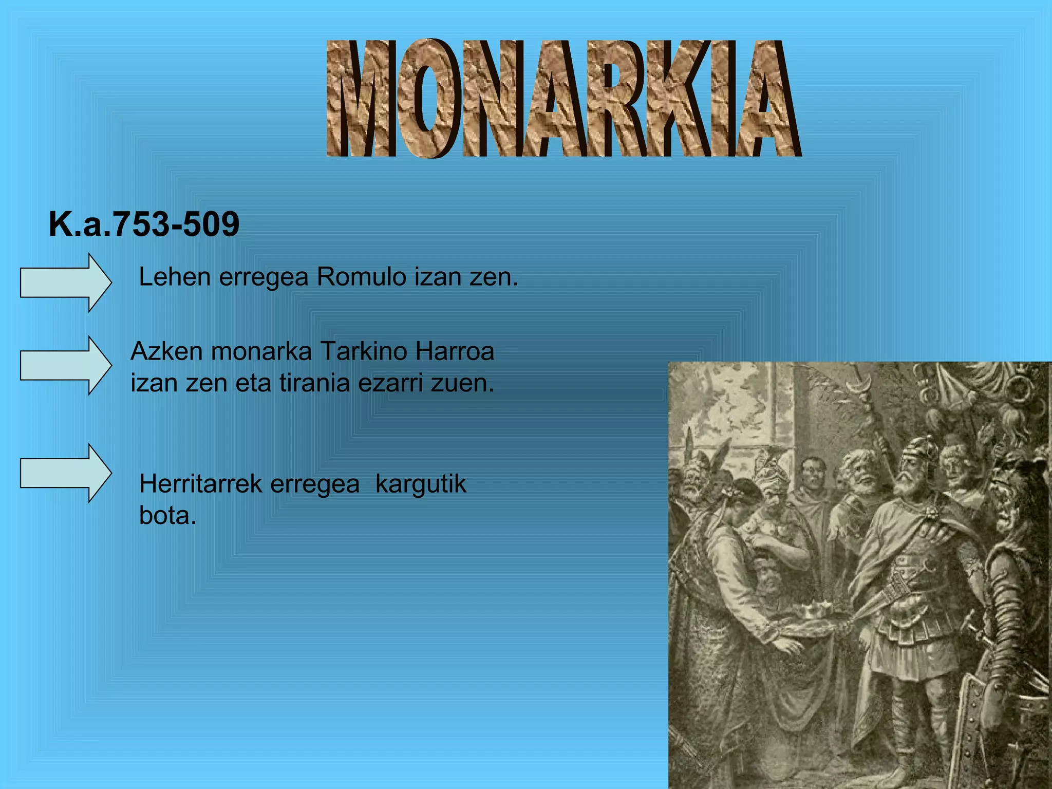 MONARKIA Lehen erregea Romulo izan zen. Azken monarka Tarkino Harroa izan zen eta tirania ezarri zuen. Herritarrek erregea  kargutik bota. K.a.753-509 