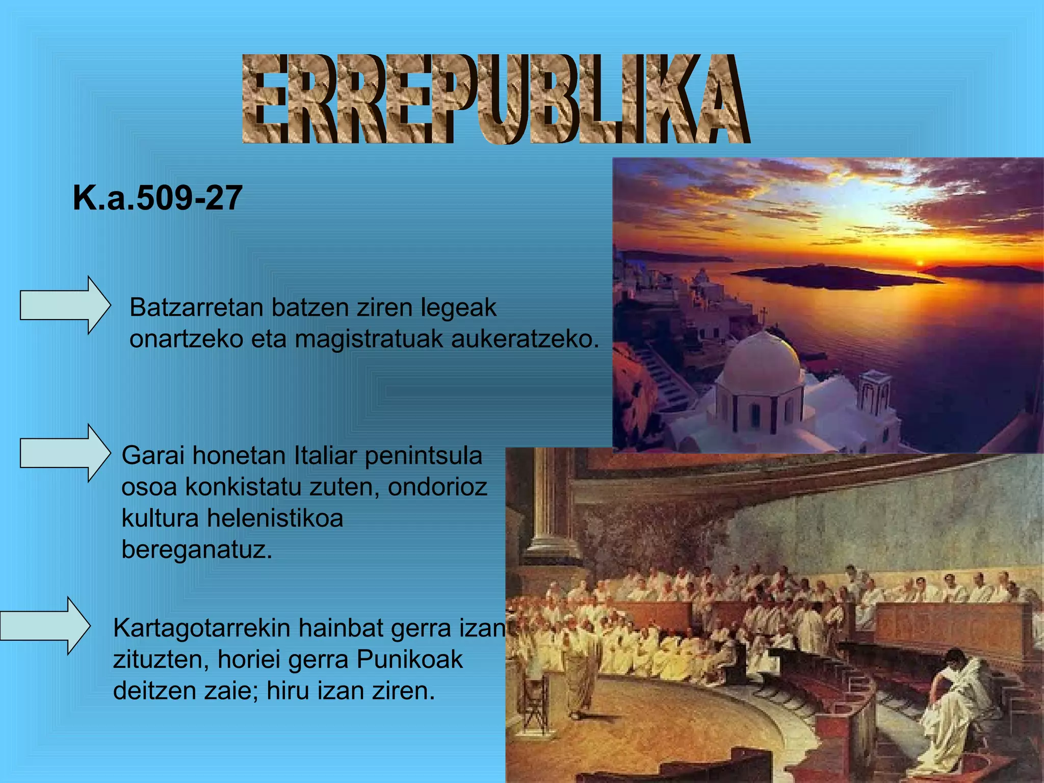 ERREPUBLIKA Batzarretan batzen ziren legeak onartzeko eta magistratuak aukeratzeko. Garai honetan Italiar penintsula osoa konkistatu zuten, ondorioz kultura helenistikoa bereganatuz. Kartagotarrekin hainbat gerra izan zituzten, horiei gerra Punikoak deitzen zaie; hiru izan ziren. K.a.509-27 