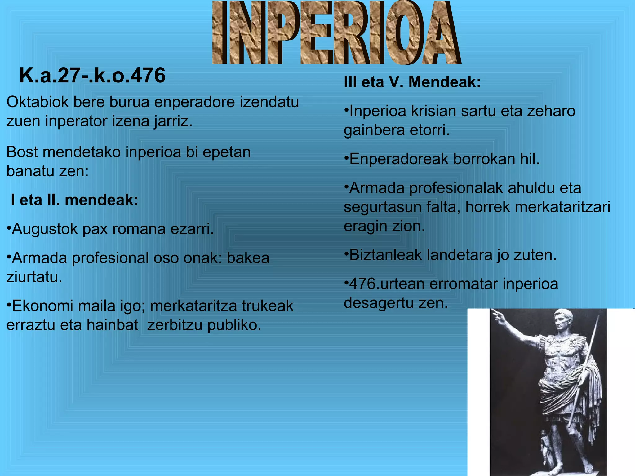 INPERIOA Oktabiok bere burua enperadore izendatu zuen inperator izena jarriz. Bost mendetako inperioa bi epetan banatu zen: I eta II. mendeak: Augustok pax romana ezarri. Armada profesional oso onak: bakea ziurtatu. Ekonomi maila igo; merkataritza trukeak erraztu eta hainbat  zerbitzu publiko. III eta V. Mendeak: Inperioa krisian sartu eta zeharo gainbera etorri. Enperadoreak borrokan hil. Armada profesionalak ahuldu eta segurtasun falta, horrek merkataritzari eragin zion. Biztanleak landetara jo zuten. 476.urtean erromatar inperioa desagertu zen. K.a.27-.k.o.476 