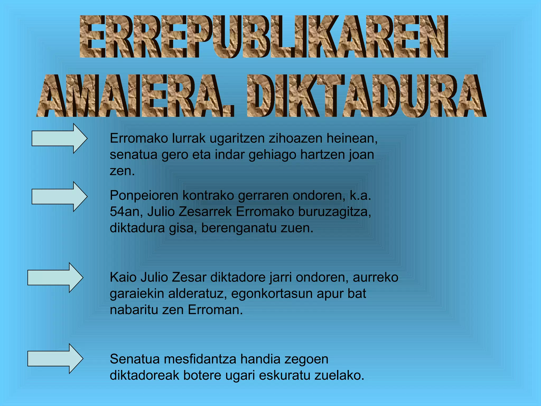 ERREPUBLIKAREN  AMAIERA. DIKTADURA Erromako lurrak ugaritzen zihoazen heinean, senatua gero eta indar gehiago hartzen joan zen. Ponpeioren kontrako gerraren ondoren, k.a. 54an, Julio Zesarrek Erromako buruzagitza, diktadura gisa, berenganatu zuen. Kaio Julio Zesar diktadore jarri ondoren, aurreko garaiekin alderatuz, egonkortasun apur bat nabaritu zen Erroman.  Senatua mesfidantza handia zegoen diktadoreak botere ugari eskuratu zuelako . 