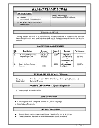 1 | P a g e
Looking forward to work in a professionally rich environment at a responsible position
where my technical skills and analytical tact would be kept to maximum use for mutual
benefits.
SI.
No.
Institution Board/
University
Year of
Passing
Course Percentage
1. J.T. Mahajan Polytechnic
College, Faizpur (M.H.)
M.S.B.T.E.
Mumbai
2014 Diploma
(Electronics
&
Communicati
on)
62.00%
2. Govt. Sr. Sec. School
Rajgarh RBSE
2008 All necessary
subject
53.00%
Company : Birla Cement Work(BCW) Chanderiya, Chittorgarh,(Rajasthan.)
Designation : Summer Training
 Line follower automatic Robot.
 Knowledge of basic computer, window XP, and C language
 Knowledge of internet.
 Regular Participation in various Cultural, Social & Technical Activities.
 Coordinator and volunteer in different college activities and fests.
CAREER OBJECTIVE
NOTABLE ACCOLADES
EDUCATIONAL QUALIFICATION
INTERNSHIPS AND DETAILS (Diploma)
Other Qualification
PROJECTS UNDERTAKEN – Diploma Programme
BASANT KUMAR LUHAR
 Diploma
(Electronics & Communication)
 J.T. Mahajan Polytechnic College
Faizpur (M.H.)
Mobile: +08290926059
Email: basantlohar7229@gmail.com
CV HIGHLIGHTS
 