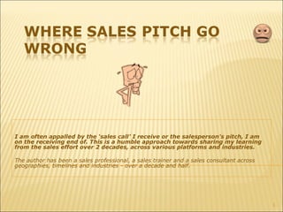 I am often appalled by the ‘sales call’ I receive or the salesperson’s pitch, I am
on the receiving end of. This is a humble approach towards sharing my learning
from the sales effort over 2 decades, across various platforms and industries.
The author has been a sales professional, a sales trainer and a sales consultant across
geographies, timelines and industries - over a decade and half.
1
 