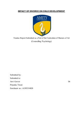 IMPACT OF DIVORCE ON CHILD DEVELOPMENT
Treatise Report Submitted as a Part of the Curriculum of Masters of Art
(Counselling Psychology)
Submitted by:
Submitted to:
Anvi Grover Dr
Priyanka Tiwari
Enrolment no.: A1503314028
 