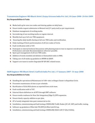 Transmission Engineer-MS-Bharti Airtel | Essjay Ericsson India Pvt. Ltd. | 01-June-2008- 24-Oct-2009
Key Responsibilities & Tasks
Media built up for new core nodes and sharing update on daily basis.
Ensure media request submission in Metasol tool (3rd party tool) as per requirement.
Database management of working media.
Surrendering of non-working media on regular interval.
Monthly back up of all core TXN equipment.
Ensuring the daily health checkup of all core TXN nodes and rectification.
Daily tracking of Clock synchronization of all Core nodes of Circle.
Fault rectification with in TAT.
Participate in internal technical discussions with planning team in view to improve overall network
Performance and make Recommendations wherever possible.
Spare part management of all Core TXN nodes.
Addition of newly installed and deletion of dismantled nodes in NMS.
Taking care of all media up gradation in MPBN & GBOIP.
Support core team to resolve Degraded RF KPI BSC related issues.
O&M Engineer-MS-Bharti Airtel | CadTech India Pvt. Ltd. | 17-January-2007- 31-may-2008
Key Responsibilities & Tasks
Handling the operations & Maintenance of 100+ sites in Ringus Cluster in Rajasthan Circle.
Preventive maintenance of sites as per schedule.
Rectification of SA & NSA alarms as reported from circle team.
Fault rectification with in TAT.
External Alarm definition on all BTS through OMT software.
Ensure media readiness for New Site Integration/Edge E1/BTS expansion.
Ensure timely capacity addition as per plan.
AT of newly integrated sites post commercial on Air.
Installation, commissioning and fault testing of MINILINK Traffic Nodes (2P, 6P, 20P) and traffic routing.
Software up gradation of Mini link TN (NPU) & Mini Link Hi Cap.
Installation, commissioning and fault testing of MINILINK HIGH-CAP (7 GHz/15GHz).
 