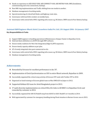 Hands on experience in AXX EDGE 9200, AXX CONNECT 9100, AXX METRO 9100, OMS (Installation,
commissioning and cross connections, backup).
New MW ring Implementation and Traffic shifting from one media to another.
Database management of working media.
Special monitoring of critical hub Nodes and highway route sites.
Governance with local Infra vendors on weekly basis.
Governance with central Infra SPOC regarding infra issues e.g. DG failure, SMPS issue & Poor Battery backup.
Assistant O&M Engineer-Bharti Airtel | Leaseforce India Pvt. Ltd. | 01-August-2006- 16-January-2007
Key Responsibilities & Tasks
Support O&M engineer in handling operations & Maintenance of Jaipur Cluster in Rajasthan Circle.
External Alarm definition on all BTS through OMT software.
Ensure media readiness for New Site Integration/Edge E1/BTS expansion.
Ensure timely capacity addition as per plan.
AT of newly integrated sites post commercial on Air.
Governance with central Infra SPOC regarding infra issues e.g. DG failure, SMPS issue & Poor Battery backup.
Database management of working media.
Achievements:
Rewarded by Ericsson for excellent performance in dec.’07.
Implementation of Clock Synchronization on SSU in entire Bharti network, Rajasthan in 2009.
Successfully organized the critical swap activity of Ericsson STP node with Tecklec STP in 2010.
Organized on hand training to Ericsson global team on Mux OMS1654 at Jaipur in 2012.
Supported Kolkata EGI team for Airtel Bangladesh project in 2013.
3rd path diversity implementation on critical HSL/LSL links in All RBSC’s in Rajasthan Circle and
rewarded by customer in 2014.
Successfully organized the 600 3G NodeB swap from 6601E to 6601 NodeB’s in 4 months in 2014.
Well appreciated by customer for emergency handling during Flood situation in Barmer & near area in 2015.
 