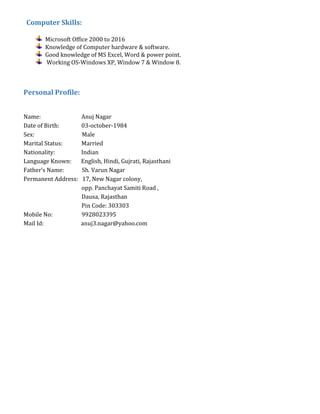 Computer Skills:
Microsoft Office 2000 to 2016
Knowledge of Computer hardware & software.
Good knowledge of MS Excel, Word & power point.
Working OS-Windows XP, Window 7 & Window 8.
Personal Profile:
Name: Anuj Nagar
Date of Birth: 03-october-1984
Sex: Male
Marital Status: Married
Nationality: Indian
Language Known: English, Hindi, Gujrati, Rajasthani
Father’s Name: Sh. Varun Nagar
Permanent Address: 17, New Nagar colony,
opp. Panchayat Samiti Road ,
Dausa, Rajasthan
Pin Code: 303303
Mobile No: 9928023395
Mail Id: anuj3.nagar@yahoo.com
 
