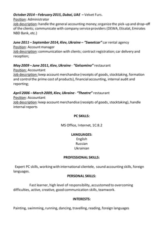 October 2014 –February 2015, Dubai, UAE – Velvet Furs.
Position: Administrator
Job description: handle the general accounting money; organize the pick-up and drop–off
of the clients; communicate with company serviceproviders (DEWA, Etisalat, Emirates
NBD Bank, etc.)
June 2011 – September 2014, Kiev, Ukraine – “Sweetcar” car rental agency
Position: Accountmanager
Job description: communication with clients; contract registration; car delivery and
reception;
May 2009 – June 2011, Kiev, Ukraine - “Gelsomino” restaurant
Position: Accountant
Job description: keep account merchandise(receipts of goods, stocktaking, formation
and controlthe prime cost of products), financialaccounting, internal audit and
reporting;
April 2006 –March 2009, Kiev, Ukraine - “Theatre” restaurant
Position: Accountant
Job description: keep account merchandise(receipts of goods, stocktaking), handle
internal reports
PC SKILLS:
MS Office, Internet, 1C:8.2
LANGUAGES:
English
Russian
Ukrainian
PROFESSIONAL SKILLS:
Expert PC skills, working with international clientele, sound accounting skills, foreign
languages.
PERSONAL SKILLS:
Fast learner, high level of responsibility, accustomed to overcoming
difficulties, active, creative, good communication skills, teamwork.
INTERESTS:
Painting, swimming, running, dancing, travelling, reading, foreign languages
 