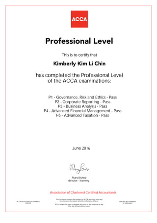 P1 - Governance, Risk and Ethics - Pass
P2 - Corporate Reporting - Pass
P3 - Business Analysis - Pass
P4 - Advanced Financial Management - Pass
P6 - Advanced Taxation - Pass
Kimberly Kim Li Chin
Professional Level
This is to certify that
has completed the Professional Level
of the ACCA examinations:
ACCA REGISTRATION NUMBER
3435705
CERTIFICATE NUMBER
341430646667
This Certificate remains the property of ACCA and must not in any
circumstances be copied, altered or otherwise defaced.
ACCA retains the right to demand the return of this certificate at any
time and without giving reason.
Association of Chartered Certified Accountants
June 2016
director - learning
Mary Bishop
 