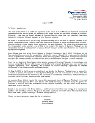 3840 Twin Creeks Drive
Columbus,OH 43204
Telephone:(614) 276-6000
Fax: (614) 276-7816
August 8, 2015
To Whom It May Concern:
The intent of this letter is to provide an explanation of the tenure of Bruce Miklavic as the Branch Manager of
Dynamex-Pittsburgh and to provide my experience with Bruce Miklavic as the Branch Manager of Dynamex -
Pittsburgh. I have been the Branch Manager of Dynamex-Columbus since 1996, and periodically have been
tasked with the training of Branch Managers at other Dynamex locations.
On March 2, 2015 I was tasked with assisting Dynamex-Pittsburgh due to a number of significant concerns. In my
opinion, Dynamex-Pittsburgh could not have been more poorly managed in almost all aspects of the business.
Financial performance was dreadful. Basic employment law was disregarded. The safety of the employees and
the transportation service providers was of little or no concern. The issuers at Dynamex-Pittsburgh can be
attributed to the lack of professionalism of previous Branch Managers and the lack of attention and involvement
by regional management.
Bruce Miklavic was hired as the Branch Manager of Dynamex-Pittsburgh on May 5, 2015. While Bruce did not
have substantial experience in the transportation industry, his resume indicated that he possessed an abundant
amount of professional management experience. Bruce then displayed his professional management experience
throughout the interview process. Bruce became the obvious choice to repair then grow Dynamex-Pittsburgh.
From the very beginning, Bruce began making positive changes at Dynamex-Pittsburgh. All expenditures were
reviewed and justified. Branch safety issues were identified and corrected. Employee tasks were clarified and
assigned appropriately. Most importantly, the customers of Dynamex-Pittsburgh experienced an overnight
improvement of their interactions with Dynamex-Pittsburgh.
On May 26, 2015, at the Dynamex corporate level, it was decided that Dynamex-Pittsburgh would be closed. For
a number of reasons, the decision to close Dynamex-Pittsburgh could not have occurred at a worse time. The
most important reason was that the timing of this closure would have seriously hampered our ability to service our
customers, as our customers approached their peak seasons.
As expected, Bruce Miklavic handled this news and the subsequent closure of Dynamex-Pittsburgh in the most
professional manner possible. Bruce went beyond what could reasonably be expected during this period. He
continued to strive for and make improvement in the customer experience, and was mindful of the financial
ramification of all his decisions.
Based on my experience with Bruce Miklavic, I could not recommend him more strongly for a management
position. I am absolutely convinced that given a reasonable opportunity and much sooner than expected, Bruce
would have made Dynamex-Pittsburgh a profitable, thriving operation.
Should you have any question, please feel free to contact me.
Sincerely,
William H. Ewing
Branch Manager
 