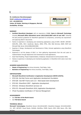 Mr. Ambikumar Maruthanayagam
Email: ambikumar.m@gmail.com
H.P: +65-90307231
Indian, EP Holder, Working in Singapore, Married.
Availability: 30 days
SUMMARY
 Certified SharePoint Developer with an experience of 9.5+ Years in Microsoft Technology
including Microsoft Office SharePoint server 2013/2010/2007 with C# and .NET. Following
the best practices guidelines for SharePoint application & components, converting raw requirement
and capturing detail in documents.
 Hands on experience in developing and maintaining applications using C#.NET, VB.NET, ASP.NET,
AJAX,XML, CAML, XSLT, JavaScript, JQuery, JSON, HTML, CSS, Web Services, SOAP, REST and
Microsoft SQL Server 2012/2008/2005/2000.
 Expertise in Design, Development and Maintenance of Web, Intranet applications using SharePoint
Technologies
 Experience in all the phases of SDLC i.e. from gathering requirements from the end users to
implementation through deployment and maintenance of web applications.
 Good Team Building, Project Implementation, Analytical, Interpersonal & Communication Skills.
 Hands on experience in developing and maintaining application in SharePoint 2013 alone more than
2.5 years.
ACADEMIC QUALIFICATION
 Master of Engineering from Anna University, Tamil Nadu, India.
 Bachelors of Engineering from Anna University, Tamil Nadu, India.
CERTIFICATIONS
 Microsoft SharePoint Certification in Application Development (MCPD & MCTS).
 070-536 -Dot Net Frame work Application development foundation
 070-528 –Dot NET Frame work 2.0 - Web based client development
 070-542 -SharePoint 2007 - Application development
 070-631 -Windows SharePoint services 3.0
 070-573 -Microsoft SharePoint 2010, Application Development.
 ITIL® Foundation Certificate in IT Service Management
ACHIEVEMENTS
 Got TCS Star of the Month Award
 Got TCS Gems Award
TECHNICAL SKILLS
Microsoft Technologies: SharePoint Server 2013/2010/2007, SharePoint Designer 2013/2010/2007,
C#, .NET, ASP.NET, Visual Studio, InfoPath, Workflow, CSOM, Search, BCS, CAML Query, XML, Web
services.
 