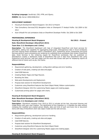 Scripting Language: JavaScript, CSS, HTML and JQuery.
RDBMS: SQL Server 2005/2008/2012
EMPLOYMENT SUMMARY
 Housing & Development Board Singapore: Oct 2012 to Present
 Tata Consultancy Services(TCS) Bangalore India on Sharepoint IT Analyst Profile: Oct 2009 to Oct
2012
 Axon Infosoft Pvt Ltd coimbatore India on SharePoint Developer Profile: Oct 2006 to Oct 2009
PROFESSIONAL EXPERIENCE
Housing & Development Board Singapore Oct 2012 – Present
Role: SharePoint Developer (SharePoint 2013)
Team Size: 2 (1 Developers and 1 Infra)
Description: The SharePoint Dashboard with help of integrated PowerPivot and Excel services for
SharePoint, adding new capability for aggregating large-scale, heterogeneous data in Excel workbooks
and then sharing those workbooks within a SharePoint 2013. PowerPivot server components and Excel
Services perform query processing and rendering for published Excel workbooks that contain PowerPivot
data. Excel Services is the rendering engine for PowerPivot workbooks that are published on
SharePoint.it creates a dashboard inside of SharePoint that pull in data from SharePoint lists using
PowerPivot excel services, web part pages and the excel web access web part for displaying reports as
different kind of charts such as pie, line charts.
Responsibilities:
 Requirement gathering, development, configuration settings and error handling.
 Creation of web parts, creating sub sites and pages.
 Used OOB features.
 Creating Master Pages and Page Payouts.
 Branding the Sites.
 Web parts Developments and Deployment.
 Propose best solution for SharePoint Development.
 Customize using SharePoint features like Client Object Model, Ribbon customization.
 SharePoint Designer 2013 for customizing Master pages and creating pages.
 Customized printing option for pages with charts.
Housing & Development Board Singapore
Role: SharePoint Developer (SharePoint 2013)
Team Size: 2 (1 Developers and 1 Infra)
Description: SharePoint migration from 2010 to 2013 it includes all the lists, document libraries and
image library with auto view creation. The significance of this migration is, it migrates the data without
changing the modified and created person details, date and time of each and every list or document
items with help of SharePoint client side object model and the web services.
Responsibilities:
 Requirement gathering, development and error handling.
 Creation of web parts, creating sub sites and pages.
 Used OOB features.
 Propose best solution for SharePoint Development.
 Customize using SharePoint features like Client Object Model.
 SharePoint Designer 2013 for customizing Master pages and creating pages.
Housing & Development Board Singapore
Role: SharePoint Developer (SharePoint 2013)
 