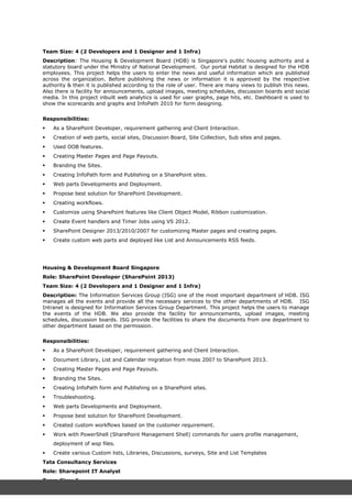 Team Size: 4 (2 Developers and 1 Designer and 1 Infra)
Description: The Housing & Development Board (HDB) is Singapore's public housing authority and a
statutory board under the Ministry of National Development. Our portal Habitat is designed for the HDB
employees. This project helps the users to enter the news and useful information which are published
across the organization. Before publishing the news or information it is approved by the respective
authority & then it is published according to the role of user. There are many views to publish this news.
Also there is facility for announcements, upload images, meeting schedules, discussion boards and social
media. In this project inbuilt web analytics is used for user graphs, page hits, etc. Dashboard is used to
show the scorecards and graphs and InfoPath 2010 for form designing.
Responsibilities:
 As a SharePoint Developer, requirement gathering and Client Interaction.
 Creation of web parts, social sites, Discussion Board, Site Collection, Sub sites and pages.
 Used OOB features.
 Creating Master Pages and Page Payouts.
 Branding the Sites.
 Creating InfoPath form and Publishing on a SharePoint sites.
 Web parts Developments and Deployment.
 Propose best solution for SharePoint Development.
 Creating workflows.
 Customize using SharePoint features like Client Object Model, Ribbon customization.
 Create Event handlers and Timer Jobs using VS 2012.
 SharePoint Designer 2013/2010/2007 for customizing Master pages and creating pages.
 Create custom web parts and deployed like List and Announcements RSS feeds.
Housing & Development Board Singapore
Role: SharePoint Developer (SharePoint 2013)
Team Size: 4 (2 Developers and 1 Designer and 1 Infra)
Description: The Information Services Group (ISG) one of the most important department of HDB. ISG
manages all the events and provide all the necessary services to the other departments of HDB. ISG
Intranet is designed for Information Services Group Department. This project helps the users to manage
the events of the HDB. We also provide the facility for announcements, upload images, meeting
schedules, discussion boards. ISG provide the facilities to share the documents from one department to
other department based on the permission.
Responsibilities:
 As a SharePoint Developer, requirement gathering and Client Interaction.
 Document Library, List and Calendar migration from moss 2007 to SharePoint 2013.
 Creating Master Pages and Page Payouts.
 Branding the Sites.
 Creating InfoPath form and Publishing on a SharePoint sites.
 Troubleshooting.
 Web parts Developments and Deployment.
 Propose best solution for SharePoint Development.
 Created custom workflows based on the customer requirement.
 Work with PowerShell (SharePoint Management Shell) commands for users profile management,
deployment of wsp files.
 Create various Custom lists, Libraries, Discussions, surveys, Site and List Templates
Tata Consultancy Services
Role: Sharepoint IT Analyst
Team Size: 6
 