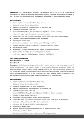 Description: IPA (Internal Partners Admission) is an application used by PWC to track all the partners all
over the world. It has five packages those are Proposals, soundings, committee, administration and review. In
that I am taking care of Soundings (giving feedback about the partners).it's almost like appraisal process.
Responsibilities:
 Custom development using SharePoint object model.
 Creation of list and libraries & its workflow.
 Branding and customizing the user interface for SharePoint site.
 Create Event receiver and Timer Jobs.
 Work with OOTB Workflows, SharePoint Designer Workflows & Custom workflows.
 Requirement capturing, analysis, design, and documentation.
 Created Web Parts, user controls, master page, content types, CAML Query, Custom pages.
 Create site and list definitions based on client requirement.
 Presenting the work to client.
 Coordinating work between teams located across different geographies.
 Managed application releases through client’s release management process.
 Post-production support.
 Work with SQL Queries, Stored Procedures, Triggers, Cursors and Functions.
 Written script in PowerShell for user profile creation in Mysite.
 Involvement in planning site backup using PowerShell and STSADM.
Tata Consultancy Services
Role: Sharepoint IT Analyst
Team Size: 7
Description: DMS (Document Management System) is a solution used by HP-BPO to manage and track HP
owned client Document. The project is divided in to two modules, Document Management System and
Document capture. Document Capture module is used as inputs to DMS which scans customer documents as
TIFF images and upload these documents to DMS system along with metadata. Document Management
System provides user interface for HP BPO & Customer Users where users can process the documents. DMS
also provides multi-level workflows as well as exception path routing for these documents.
Responsibilities:
 Custom development using SharePoint object model.
 Creation of list and libraries & its workflow.
 Creation of groups and users for rights management.
 Branding and customizing the user interface for SharePoint site.
 Create Event receiver and Timer Jobs.
 Work with OOTB Workflows, SharePoint Designer Workflows & Custom workflows.
 Develop Fine Grain Security framework.
 Requirement capturing, analysis, design, and documentation.
 Created Web Parts, user controls, master page, content types, CAML Query, Custom pages.
 Create site and list definitions based on client requirement.
 Interacting with L2 to understand the problem statement.
 Presenting the work to client.
 Migration of Whole project from SharePoint 2007 to .Net for one specific client.
 Provide L3 support for 8 clients.
 Coordinating work between teams located across different geographies.
 Developing enhancements and new applications as prioritized by client.
 