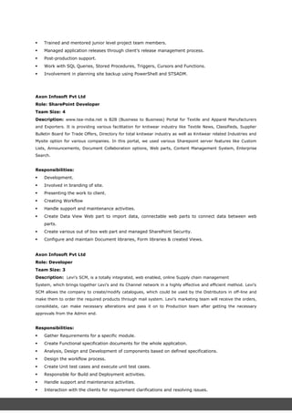  Trained and mentored junior level project team members.
 Managed application releases through client’s release management process.
 Post-production support.
 Work with SQL Queries, Stored Procedures, Triggers, Cursors and Functions.
 Involvement in planning site backup using PowerShell and STSADM.
Axon Infosoft Pvt Ltd
Role: SharePoint Developer
Team Size: 4
Description: www.tea-india.net is B2B (Business to Business) Portal for Textile and Apparel Manufacturers
and Exporters. It is providing various facilitation for knitwear industry like Textile News, Classifieds, Supplier
Bulletin Board for Trade Offers, Directory for total knitwear industry as well as Knitwear related Industries and
Mysite option for various companies. In this portal, we used various Sharepoint server features like Custom
Lists, Announcements, Document Collaboration options, Web parts, Content Management System, Enterprise
Search.
Responsibilities:
 Development.
 Involved in branding of site.
 Presenting the work to client.
 Creating Workflow
 Handle support and maintenance activities.
 Create Data View Web part to import data, connectable web parts to connect data between web
parts.
 Create various out of box web part and managed SharePoint Security.
 Configure and maintain Document libraries, Form libraries & created Views.
Axon Infosoft Pvt Ltd
Role: Developer
Team Size: 3
Description: Levi’s SCM, is a totally integrated, web enabled, online Supply chain management
System, which brings together Levi’s and its Channel network in a highly effective and efficient method. Levi’s
SCM allows the company to create/modify catalogues, which could be used by the Distributors in off-line and
make them to order the required products through mail system. Levi’s marketing team will receive the orders,
consolidate, can make necessary alterations and pass it on to Production team after getting the necessary
approvals from the Admin end.
Responsibilities:
 Gather Requirements for a specific module.
 Create Functional specification documents for the whole application.
 Analysis, Design and Development of components based on defined specifications.
 Design the workflow process.
 Create Unit test cases and execute unit test cases.
 Responsible for Build and Deployment activities.
 Handle support and maintenance activities.
 Interaction with the clients for requirement clarifications and resolving issues.
 