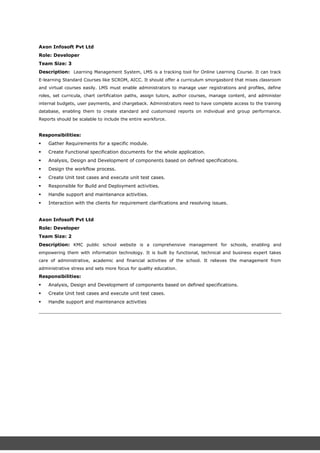 Axon Infosoft Pvt Ltd
Role: Developer
Team Size: 3
Description: Learning Management System, LMS is a tracking tool for Online Learning Course. It can track
E-learning Standard Courses like SCROM, AICC. It should offer a curriculum smorgasbord that mixes classroom
and virtual courses easily. LMS must enable administrators to manage user registrations and profiles, define
roles, set curricula, chart certification paths, assign tutors, author courses, manage content, and administer
internal budgets, user payments, and chargeback. Administrators need to have complete access to the training
database, enabling them to create standard and customized reports on individual and group performance.
Reports should be scalable to include the entire workforce.
Responsibilities:
 Gather Requirements for a specific module.
 Create Functional specification documents for the whole application.
 Analysis, Design and Development of components based on defined specifications.
 Design the workflow process.
 Create Unit test cases and execute unit test cases.
 Responsible for Build and Deployment activities.
 Handle support and maintenance activities.
 Interaction with the clients for requirement clarifications and resolving issues.
Axon Infosoft Pvt Ltd
Role: Developer
Team Size: 2
Description: KMC public school website is a comprehensive management for schools, enabling and
empowering them with information technology. It is built by functional, technical and business expert takes
care of administrative, academic and financial activities of the school. It relieves the management from
administrative stress and sets more focus for quality education.
Responsibilities:
 Analysis, Design and Development of components based on defined specifications.
 Create Unit test cases and execute unit test cases.
 Handle support and maintenance activities
 