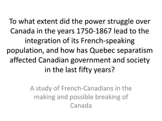 To what extent did the power struggle over
Canada in the years 1750-1867 lead to the
integration of its French-speaking
population, and how has Quebec separatism
affected Canadian government and society
in the last fifty years?
A study of French-Canadians in the
making and possible breaking of
Canada
 