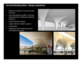 Terminal Building Roof – Design aspirations
• Maximise quality of visual concrete
surfaces
• Low-maintenance soffits, minimise
requirement for additional cladding
systems
• Large external canopy
• Large internal ‘vaulted’ spaces
• Long spans
• Integration with building services
and façade structure
 