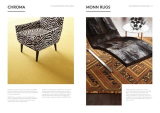 18 - A NEW GENERATION OF CRAFTED CARPETS A NEW GENERATION OF CRAFTED CARPETS - 19
CHROMA
The perfect luxurious canvas for any interior style, MONN
Chroma combines the fine texture and velvet lustre of the
hard twist cut pile with a vast array of colour possibilities for
a truly sumptuous finish.
MONN Chroma is available in one of the 600 standard
colours. The MONN in-house yarn-dyeing plant also allows
us to perfectly match a custom hue to suit your decor
scheme with a minimum order of 50 m2
.
Suitable for commercial and residential use, this full floor
carpet provides excellent sound and thermal insulation,
contributing so much more to your environment than just
a daring colour. The combination of 80% Pure New Wool
with 20% Aquafil Nylon 6 fibre aids the durability and
colour fastness, ensuring the longevity of MONN Chroma.
MONN RUGS
MONN celebrates its expertise in carpet
manufacturing with the introduction of MONN
Rugs – a new bespoke woven service that
unlocks the creative freedom of having any
design translated into a plush rug. Our rugs are
available in 9 Row and 10 Row specifications and
have a luxurious pile height of 15mm. Minimum
order of 20 m2
.
 