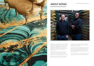 ii - A NEW GENERATION OF CRAFTED CARPETS A NEW GENERATION OF CRAFTED CARPETS - 1
ABOUT MONN
When renowned carpet-maker Pieter Nouwens launched
MONN in 2012, he heralded in a new era of quality carpet
manufacturing. The MONN brand – a family-oriented
acronym for the names of Pieter’s sons: Marcus, Oscar
and Nicholas Nouwens (pictured above with Pieter) –
encapsulates the skills, talents, experience and sterling
reputation of five generations of carpet-making
craftsmanship.
MONN is a leading manufacturer of premium quality,
bespoke, woven Axminster carpets for hospitality
applications, in addition to its range of luxury Wilton
carpets and innovative ranges of commercial carpet tiles.
Quality, integrity and reliability are non-negotiable for
MONN and permeates every aspect of the business.
That is why we prioritise premium raw materials, invest in
the latest textile technology and, most importantly, value
and develop our team of people.
Our luxurious carpets stretch across offices, shops, casinos,
hotels, restaurants, mosques, churches, palaces and homes,
internationally. Our high percentage of return clients is
a testament to our commitment to consistent and reliable
delivery of innovative design-driven carpet solutions for
every interior space.
This commitment and passion makes each MONN carpet the
ultimate expression of expert craftsmanship and creativity.
 