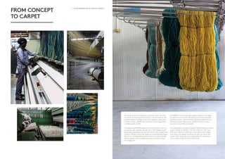 2 - A NEW GENERATION OF CRAFTED CARPETS A NEW GENERATION OF CRAFTED CARPETS - 3
FROM CONCEPT
TO CARPET
No matter where you take your inspiration from – be it the
intricacies of fractal patterns found in natural stone or the
organic shapes of foliage, stark urban graphics, geometrics
or ethnic motifs – MONN can translate it into a beautifully
crafted, quality carpet.
The experienced MONN design team works closely with you
to develop your creative concept into a full-fledged carpet
design that seamlessly marries floor finish with architectural
interiors. MONN’s Axminster design and weaving technology
allow us to create perfect pattern repeats as well as single
infinite designs with incredible precision and detail, down
to a single tuft.
The MONN in-house yarn dyeing plant allows you to select
a palette of colours from the spectrum of more than 600
standard colours, which are then specifically dyed for your
individual project. We can also perfectly match custom
hues to suit your interior scheme.
Once the design has been finalised, MONN prepares a Kibby
carpet sample (available in 210 mm x 297 mm, 297 mm x
420 mm or 450 mm x 450 mm), which accurately render
how colour and design combinations play out within the
carpet. Upon approval, your carpet goes into production
at our state-of-the-art mill in Harrismith.
 