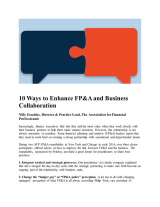 10 Ways to Enhance FP&A and Business
Collaboration
Nilly Essaides, Director & Practice Lead, The Association for Financial
Professionals
Increasingly, finance executives find that they add the most value when they work closely with
their business partners to help them make smarter decisions. However, this relationship is not
always automatic or seamless. Some financial planning and analysis (FP&A) leaders report that
they need to work hard on creating a strong partnership with operational and departmental heads.
During two AFP FP&A roundtables in New York and Chicago in early 2016, over three dozen
participants offered advice on how to improve the link between FP&A and the business. The
roundtables, sponsored by Peloton, provided a great forum for practitioners to share best
practices.
1. Integrate tactical and strategic processes. One practitioner at a media company explained
that she’s merged the day-to-day work with the strategic partnering to make sure both become an
ongoing part of the relationship with business units.
2. Change the “budget guy” or “FP&A police” perception. A lot has to do with changing
managers’ perception of what FP&A is all about, according Philip Peck, vice president of
 