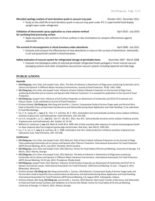  	
  	
  	
  	
  	
  	
  	
  	
  	
  	
  	
  	
  	
  	
  	
  	
  	
  	
  	
  	
  	
  	
  	
  	
  	
  	
  	
  	
  	
  	
  	
  	
  	
  	
  	
  	
  	
  	
  	
  	
  	
  	
  	
  	
  	
  	
  	
  	
  	
  	
  	
  	
  	
  	
  	
  	
  	
  	
  	
  	
  	
  	
  	
  	
  	
  	
  	
  	
  	
  	
  	
  	
  	
  	
  	
  	
  	
  	
  	
  	
  	
  	
  	
  	
  	
  	
  	
  	
  	
  	
  	
  	
  	
  	
  	
  	
  	
  	
  	
  	
  	
  	
  	
  	
  	
  	
  	
  	
  	
  	
  	
  	
  	
  	
  	
  	
  	
  	
  	
  	
  	
  	
  	
  	
  	
  	
  	
  	
  	
  	
  	
  	
  	
  	
  	
  	
  	
  	
  	
  	
  	
  	
  	
  	
  	
  	
  	
  	
  	
  Chi-­‐Ching	
  Lee,	
  	
  Page	
   3	
  /	
  4	
  
	
  
Microbial	
  spoilage	
  analysis	
  of	
  semi-­‐boneless	
  quails	
  in	
  vacuum	
  tray	
  pack	
  	
  	
  	
  	
  	
  	
  	
  	
  	
  	
  	
  	
  	
  	
  	
  	
  	
  	
  	
  	
  	
  	
  	
  	
  	
  	
  	
  October	
  2011-­‐	
  December	
  2011	
  
• Study	
  on	
  the	
  shelf	
  life	
  of	
  semi-­‐boneless	
  quails	
  in	
  vacuum	
  tray	
  pack	
  under	
  4°C	
  in	
  supermarket	
  food	
  display	
  	
  
	
  	
  	
  	
  upright	
  open	
  cooler	
  refrigerator	
  	
  
	
  
Validation	
  of	
  electrostatic	
  spray	
  application	
  as	
  a	
  low-­‐volume	
  method	
  	
  	
  	
  	
  	
  	
  	
  	
  	
  	
  	
  	
  	
  	
  	
  	
  	
  	
  	
  	
  	
  	
  	
  	
  	
  	
  	
  	
  	
  	
  	
  	
  	
  	
  	
   	
  April	
  2010	
  -­‐	
  July	
  2010	
  
for	
  sanitizing	
  food	
  processing	
  surface	
  	
  
• Apply	
  equivalency	
  rate	
  sanitizers	
  to	
  three	
  surfaces	
  in	
  two	
  orientations	
  to	
  compare	
  effectiveness	
  against	
  	
  
	
  	
  	
  	
  salmonella	
  	
  
	
  
The	
  survival	
  of	
  microorganisms	
  in	
  sliced	
  tomatoes	
  under	
  absorbents	
  	
  	
  	
  	
  	
  	
  	
  	
  	
  	
  	
  	
  	
  	
  	
  	
  	
  	
  	
  	
  	
  	
  	
  	
  	
  	
  	
  	
  	
  	
  	
  	
  	
  	
  	
  	
  	
  	
  	
  	
  	
  	
  	
  	
  	
  	
  	
  	
  	
  	
  April	
  2008	
  -­‐	
  July	
  2011	
  	
  
• Evaluate	
  and	
  compare	
  the	
  effectiveness	
  of	
  new	
  absorbents	
  in	
  trays	
  on	
  the	
  survival	
  of	
  Geotrichum,	
  Salmonella,	
  	
  
	
  	
  	
  	
  E.coli	
  and	
  yeast/mold	
  cocktail	
  in	
  sliced	
  tomatoes.	
  
	
  
Safety	
  evaluation	
  of	
  vacuum	
  system	
  for	
  refrigerated	
  storage	
  of	
  perishable	
  items	
  	
  	
  	
  	
  	
  	
  	
  	
  	
  	
  	
  	
  	
  December	
  2007	
  -­‐	
  March	
  2008	
  
• Evaluate	
  microbiological	
  safety	
  of	
  selected	
  perishable	
  refrigerated	
  foods	
  packaged	
  in	
  home	
  manual	
  vacuum	
  	
  	
  	
  	
  	
  	
  	
  	
  
	
  	
  	
  	
  packaging	
  systems	
  and	
  other	
  competitive	
  vacuum/non-­‐vacuum	
  systems	
  including	
  zippered	
  and	
  slide	
  bags	
  
PUBLICATIONS
Journals	
  
• Chi-­‐Ching	
  Lee,	
  Jinru	
  Chen	
  and	
  Joseph	
  Frank.	
  2015.	
  The	
  Role	
  of	
  Cellulose	
  in	
  Attachment	
  of	
  Shiga	
  toxin–producing	
  Escherichia	
  coli	
  to	
  
Lettuce	
  and	
  Spinach	
  in	
  Different	
  Water	
  Hardness	
  Environments.	
  Journal	
  of	
  Food	
  Protection,	
  78	
  (8):	
  1461–1466.	
  
• Chi-­‐Ching	
  Lee,	
  Jinru	
  Chen	
  and	
  Joseph	
  Frank.	
  Influence	
  of	
  Extra-­‐Cellular	
  Cellulose	
  Production	
  on	
  the	
  Survival	
  of	
  Shiga	
  Toxin-­‐	
  
	
  	
  	
  	
  	
  producing	
  Escherichia	
  coli	
  on	
  Lettuce	
  and	
  Spinach	
  after	
  Chlorine	
  Treatment.	
  It	
  is	
  accepted	
  for	
  publication	
  in	
  the	
  Journal	
  of	
  Food	
  	
  
	
  	
  	
  	
  	
  Protection.	
  	
  
• Chi-­‐Ching	
  Lee,	
  Joseph	
  Frank.	
  Influence	
  of	
  Cell	
  Surface	
  Properties	
  on	
  Attachment	
  of	
  Escherichia	
  coli	
  O157:H7	
  to	
  Spinach	
  and	
  	
  
	
  	
  	
  	
  Lettuce	
  Leaves.	
  To	
  be	
  submitted	
  to	
  Journal	
  of	
  Food	
  Protection.	
  
• Grishma	
  Kotwal,	
  Chi-­‐Ching	
  Lee,	
  Wei	
  Kang	
  and	
  Jennifer	
  L.	
  Cannon.	
  Comparative	
  Study	
  of	
  Human	
  Finger-­‐pads	
  and	
  Porcine	
  Skins	
  	
  
	
  	
  	
  	
  Used	
  to	
  Quantify	
  Cross-­‐contamination	
  by	
  Norovirus	
  and	
  Salmonella	
  during	
  Glove	
  Application	
  and	
  Food	
  Handling.	
  To	
  be	
  submitted	
  	
  
	
  	
  	
  	
  to	
  Food	
  Microbiology.	
  
• Liu,	
  Y.	
  H.,	
  Liang,	
  W.	
  L.,	
  Lee,	
  C.	
  C.,	
  Tasi,	
  Y.	
  F.	
  and	
  Hou,	
  W.	
  C.	
  2011.	
  Antioxidant	
  and	
  semicarbazide-­‐sensitive	
  amine	
  oxidase	
  inhibitory	
  
activities	
  of	
  glucuronic	
  acid	
  hydroxamate.	
  Food	
  Chemistry,	
  129:	
  423-­‐428.	
  
• Liu	
  Y.H.,	
  Huang	
  W.J.,	
  Lu	
  Y.L.,	
  Lee	
  C.C.,	
  Tasi	
  Y.F.,	
  Wu	
  W.C.	
  2011,	
  Hou	
  W.C.	
  Semicarbazide-­‐sensitive	
  amine	
  oxidase	
  inhibitory	
  activity	
  
of	
  galacturonic	
  acid	
  hydroxamate.	
  Bot.	
  Studies,	
  52:	
  35-­‐40.	
  
• Williams	
  D,	
  Castleman	
  J,	
  Lee,	
  C.C,	
  Mote	
  B,	
  Smith	
  M.A.	
  2009.	
  Risk	
  of	
  fetal	
  mortality	
  after	
  exposure	
  to	
  Listeria	
  monocytogenes	
  based	
  
on	
  dose-­‐response	
  data	
  from	
  pregnant	
  guinea	
  pigs	
  and	
  primates.	
  Risk	
  Anal.,	
  Nov	
  29(11):	
  1495-­‐505.	
  
• Liu,	
  Y.	
  H.,	
  Lin,	
  S.	
  Y.,	
  Lee,	
  C.	
  C.	
  and	
  Hou,	
  W.	
  C.	
  2008.	
  Antioxidant	
  and	
  nitric	
  oxide	
  production	
  inhibitory	
  activities	
  of	
  galacturonyl	
  
hydroxamic	
  acid.	
  Food	
  Chemistry,	
  109:	
  159-­‐166.	
  
Conference	
  
• Chi-­‐Ching	
  Lee,	
  Jinru	
  Chen	
  and	
  Joseph	
  Frank.	
  2013	
  Abstract.	
  Role	
  of	
  Extra-­‐Cellular	
  Cellulose	
  Production	
  on	
  the	
  Survival	
  of	
  Shiga	
  
Toxin-­‐producing	
  Escherichia	
  coli	
  on	
  Lettuce	
  and	
  Spinach	
  after	
  Chlorine	
  Treatment.	
  International	
  Association	
  For	
  Food	
  Protection	
  
(IAFP)	
  Annual	
  Meeting,	
  28-­‐31,	
  July	
  2013.	
  Charlotte,	
  North	
  Carolina.	
  	
  
• Chi-­‐Ching	
  Lee,	
  Jinru	
  Chen	
  and	
  Joseph	
  Frank,	
  2013	
  Abstract.	
  Center	
  for	
  Food	
  Safety	
  (CFS)	
  Annual	
  Meeting,	
  University	
  of	
  Georgia.	
  5-­‐6	
  
March,	
  2013.	
  Atlanta,	
  Georgia.	
  	
  	
  
• Chi-­‐Ching	
  Lee,	
  Jinru	
  Chen	
  and	
  Joseph	
  Frank,	
  2012	
  Abstract.	
  The	
  Role	
  of	
  Cellulose	
  in	
  Attachment	
  of	
  Shiga	
  toxin–producing	
  
Escherichia	
  coli	
  to	
  Lettuce	
  and	
  Spinach	
  in	
  Different	
  Water	
  Hardness	
  Environments.	
  International	
  Association	
  For	
  Food	
  Protection	
  	
  
(IAFP)	
  Annual	
  Meeting,	
  22-­‐25	
  July,	
  2012.	
  Providence,	
  Rhode	
  Island.	
  
• Chi-­‐Ching	
  Lee,	
  Joseph	
  Frank,	
  2011	
  Abstract.	
  Influence	
  of	
  Cell	
  Surface	
  Properties	
  on	
  Attachment	
  of	
  Escherichia	
  coli	
  O157:H7	
  to	
  
Spinach	
  and	
  Lettuce	
  Leaves.	
  International	
  Association	
  For	
  Food	
  Protection	
  	
  (IAFP)	
  Annual	
  Meeting.	
  31	
  July	
  -­‐	
  3	
  August	
  3,	
  2011.	
  
Milwaukee,	
  Wisconsin.	
  
• Grishma	
  Kotwal,	
  Chi-­‐Ching	
  Lee,Wei	
  Kang	
  and	
  Jennifer	
  L.	
  Cannon,	
  2014	
  Abstract.	
  Comparative	
  Study	
  of	
  Human	
  Finger-­‐pads	
  and	
  
Porcine	
  Skins	
  Used	
  to	
  Quantify	
  Cross-­‐contamination	
  by	
  Norovirus	
  and	
  Salmonella	
  during	
  Glove	
  Application	
  and	
  Food	
  Handling.	
  
International	
  Association	
  For	
  Food	
  Protection	
  (IAFP)	
  Annual	
  Meeting,	
  3-­‐6,	
  August	
  2014.	
  Indianapolis,	
  Indiana.	
  	
  
• Grishma	
  Kotwal,	
  Wei	
  Kang,	
  Chi-­‐Ching	
  Lee,	
  and	
  Jennifer	
  L.	
  Cannon,	
  2014	
  Abstract.	
  Bare-­‐hand	
  Transfer	
  of	
  Norovirus	
  and	
  Salmonella	
  
to	
  Food	
  and	
  Food-­‐contact	
  Surfaces	
  and	
  Validation	
  of	
  a	
  Porcine	
  Skin	
  Model.	
  Center	
  for	
  Food	
  Safety	
  (CFS)	
  Annual	
  Meeting,	
  
University	
  of	
  Georgia.	
  4-­‐5	
  March,	
  2014.	
  Atlanta,	
  Georgia.	
  
	
  
 
