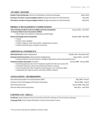  	
  	
  	
  	
  	
  	
  	
  	
  	
  	
  	
  	
  	
  	
  	
  	
  	
  	
  	
  	
  	
  	
  	
  	
  	
  	
  	
  	
  	
  	
  	
  	
  	
  	
  	
  	
  	
  	
  	
  	
  	
  	
  	
  	
  	
  	
  	
  	
  	
  	
  	
  	
  	
  	
  	
  	
  	
  	
  	
  	
  	
  	
  	
  	
  	
  	
  	
  	
  	
  	
  	
  	
  	
  	
  	
  	
  	
  	
  	
  	
  	
  	
  	
  	
  	
  	
  	
  	
  	
  	
  	
  	
  	
  	
  	
  	
  	
  	
  	
  	
  	
  	
  	
  	
  	
  	
  	
  	
  	
  	
  	
  	
  	
  	
  	
  	
  	
  	
  	
  	
  	
  	
  	
  	
  	
  	
  	
  	
  	
  	
  	
  	
  	
  	
  	
  	
  	
  	
  	
  	
  	
  	
  	
  	
  	
  	
  	
  	
  	
  Chi-­‐Ching	
  Lee,	
  	
  Page	
   4	
  /	
  4	
  
	
  
AWARDS / HONORS
Student	
  Travel	
  Scholarship,	
  Center	
  for	
  Food	
  Safety	
  at	
  University	
  of	
  Georgia	
  	
  	
   	
   	
  	
  	
  	
  	
  	
  	
  	
  	
  	
  	
  	
  	
  	
  	
  	
  	
  	
  	
  	
  	
  	
  	
  	
  	
  	
  	
  	
  	
  	
  	
  	
  	
  	
  March	
  2014	
  
First	
  place,	
  Jim	
  Ayres	
  Young	
  Investigator	
  Award,	
  Georgia	
  Association	
  for	
  Food	
  Protection	
  	
  	
  	
  	
  	
  	
  	
  	
  	
  	
  	
  	
  	
  	
  	
  	
  	
  	
  	
  	
  	
  	
  	
  	
  	
  	
  	
  	
  	
  	
  	
  	
  	
  	
  	
  May	
  2012	
  
Third	
  place,	
  Jim	
  Ayres	
  Young	
  Investigator	
  Award,	
  Georgia	
  Association	
  for	
  Food	
  Protection	
  	
  	
  	
  	
  	
  	
  	
  	
  	
  	
  	
  	
  	
  	
  	
  	
  	
  	
  	
  	
  	
  	
  	
  	
  	
  	
  	
  	
  	
  	
  	
  	
  	
  May	
  2013	
  
PRODUCT DEVELOPMENT COMPETITIONS
Taste	
  of	
  Reciprocal	
  Meat	
  Conference	
  (RMC)	
  University	
  Competition	
  	
  	
  	
  	
  	
  	
  	
  	
  	
  	
  	
  	
  	
  	
  	
  	
  	
  	
  	
  	
  	
  	
  	
  	
  	
  	
  	
  	
  	
  	
  	
  	
  	
  	
  	
  	
  	
  	
  	
  	
  	
  	
  	
  	
  January	
  2012	
  -­‐	
  June	
  2012	
  	
  
	
  in	
  American	
  Meat	
  Science	
  Association	
  (AMSA)	
  
• Ethnic	
  food:	
  Carne	
  Saporito,	
  cooked	
  ground	
  beef	
  burger	
  	
  	
  	
  
Danisco	
  Knowledge	
  Award	
  Competition	
  	
   	
  	
  	
  	
  	
  	
  	
  	
  	
  	
  	
  	
   	
   	
   	
  	
  	
  	
  	
  	
  	
  	
  	
  	
  	
  	
  	
  	
  	
  	
  	
  	
  	
  	
  	
  	
  	
  	
  	
  	
  	
  	
  	
  	
  	
  	
  	
  	
  	
  	
  	
  	
  	
  	
  	
  October	
  2008	
  -­‐	
  May	
  2009	
  
• Finalist	
  
• Product	
  name:	
  Sprybites	
  	
  
• Product	
  category:	
  turkey	
  meat	
  patties,	
  cooked	
  poultry	
  product	
  
• Healthy	
  meal	
  with	
  spices	
  and	
  green	
  tea	
  extract	
  	
  
	
  
ADDITIONAL EXPERIENCE
UGA	
  Food	
  Service,	
  Student	
  Employment	
  	
  	
  	
  	
  	
  	
  	
  	
  	
  	
  	
  	
  	
  	
  	
  	
  	
  	
  	
  	
  	
  	
  	
  	
  	
  	
  	
  	
  	
  	
  	
  	
  	
  	
  	
  	
  	
  	
  	
  	
  	
  	
  	
  	
  	
  	
  	
  	
  	
  	
  	
  	
  	
  	
  	
  	
  	
  	
  	
  	
  	
  	
  	
  	
  	
  	
  	
  	
  	
  	
  	
  	
  	
  	
  	
  	
  	
  	
  	
  	
  	
  	
  	
  	
  	
  	
  October	
  2011-­‐	
  December	
  2011	
  
Graduate	
  School	
  Association,	
  Representative	
  of	
  Department	
  	
  	
  	
  	
  	
  	
  	
  	
  	
  	
  	
  	
  	
  	
  	
  	
  	
  	
  	
  	
  	
  	
  	
  	
  	
  	
  	
  	
  	
  	
  	
  	
  	
  	
  	
  	
  	
  	
  	
  	
  	
  	
  	
  	
  	
  	
  	
  	
  	
  	
  	
  	
  	
  	
  	
  	
  	
  	
  	
  	
  	
  	
  August	
  2010	
  -­‐	
  July	
  2011	
  
• Assisted	
  academic	
  and	
  social	
  events	
  in	
  College	
  of	
  Agricultural	
  and	
  Environmental	
  Sciences	
  
Taiwanese	
  Student	
  Association,	
  President	
  	
  	
  	
  	
  	
  	
  	
  	
  	
  	
  	
  	
  	
  	
  	
  	
  	
  	
  	
  	
  	
  	
  	
  	
  	
  	
  	
  	
  	
  	
  	
  	
  	
  	
  	
  	
  	
  	
  	
  	
  	
  	
  	
  	
  	
  	
  	
  	
  	
  	
  	
  	
  	
  	
  	
  	
  	
  	
  	
  	
  	
  	
  	
  	
  	
  	
  	
  	
  	
  	
  	
  	
  	
  	
  	
  	
  	
  	
  	
  	
  	
  	
  	
  	
  	
  	
  January	
  2008	
  -­‐	
  January	
  2009	
  
• Assisted	
  prospective	
  and	
  current	
  Taiwanese	
  students	
  for	
  their	
  new	
  campus	
  life	
  
• Promoted	
  Taiwanese	
  culture	
  and	
  provide	
  information	
  on	
  campus	
  
• Communicated	
  with	
  other	
  Taiwanese	
  student	
  groups	
  in	
  U.S.	
  southeast	
  region	
  	
  
• Cooperated	
  with	
  Taipei	
  Economic	
  and	
  Cultural	
  Office	
  in	
  Atlanta	
  	
  
AFFILIATIONS / MEMBERSHIPS
International	
  Association	
  For	
  Food	
  Protection	
  (IAFP)	
  	
  	
  	
  	
  	
  	
  	
  	
  	
  	
  	
  	
  	
  	
  	
  	
  	
  	
  	
  	
  	
  	
  	
  	
  	
  	
  	
  	
  	
  	
  	
  	
  	
  	
  	
  	
  	
  	
  	
  	
  	
  	
  	
  	
  	
  	
  	
  	
  	
  	
  	
  	
  	
  	
  	
  	
  	
  	
  	
  	
  	
  	
  	
  	
  	
  	
  	
  	
  	
  	
  	
  	
  	
  	
  	
  	
  	
  	
  	
  	
  	
  	
  	
  	
  	
  May	
  2009	
  -­‐	
  Present	
  
Institute	
  of	
  Food	
  Technologists	
  (IFT)	
  Student	
  Association	
  	
  	
  	
  	
  	
  	
  	
  	
  	
  	
  	
  	
  	
  	
  	
  	
  	
  	
  	
  	
  	
  	
  	
  	
  	
  	
  	
  	
  	
  	
  	
  	
  	
  	
  	
  	
  	
  	
  	
  	
  	
  	
  	
  	
  	
  	
  	
  	
  	
  	
  	
  	
  	
  	
  	
  	
  	
  	
  	
  	
  	
  	
  	
  	
  	
  	
  	
  	
  	
  	
  	
  	
  	
  	
  March	
  2008	
  -­‐	
  Present	
  	
  
UGA	
  Food	
  Science	
  Club	
   	
   	
   	
   	
   	
  	
  	
  	
  	
  	
  	
  	
  	
  	
  	
  	
  	
  	
  	
  	
  	
  	
  	
  	
  	
  	
  	
  	
  	
  	
  	
  	
  	
  	
  	
  	
  	
  	
  	
  	
  	
  	
  	
  	
  	
  	
  	
  	
  	
  	
  	
  	
  	
  	
  	
  	
  	
  	
  	
  	
  	
  	
  January	
  2008	
  -­‐	
  May	
  2014	
  
American	
  Meat	
  Science	
  Association	
  	
   	
   	
   	
   	
   	
   	
  	
  	
  	
  	
  	
  	
  	
  	
  	
  	
  	
  	
  	
  	
  May	
  2012	
  –	
  April	
  2013
	
   	
   	
  	
  
	
  
CERTIFICATE / SKILLS
Certificate:	
  Hazard	
  Analysis	
  Critical	
  Control	
  Point	
  (HACCP)	
  certificate	
  at	
  The	
  University	
  of	
  Georgia	
  	
  
Language	
  Skills:	
  Fluent	
  English	
  &	
  Mandarin	
  Chinese,	
  Intermediate	
  Turkish	
  
	
  
	
  
	
  
	
  
*	
  This	
  curriculum	
  vitae	
  was	
  last	
  updated	
  on	
  January	
  4,	
  2016	
  
 