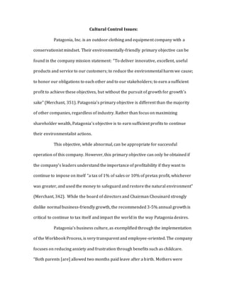 Cultural Control Issues:
Patagonia, Inc. is an outdoor clothing and equipment company with a
conservationist mindset. Their environmentally-friendly primary objective can be
found in the company mission statement: “To deliver innovative, excellent, useful
products and service to our customers; to reduce the environmental harm we cause;
to honor our obligations to each other and to our stakeholders; to earn a sufficient
profit to achieve these objectives, but without the pursuit of growth for growth’s
sake” (Merchant, 351). Patagonia’s primary objective is different than the majority
of other companies, regardless of industry. Rather than focus on maximizing
shareholder wealth, Patagonia’s objective is to earn sufficient profits to continue
their environmentalist actions.
This objective, while abnormal, can be appropriate for successful
operation of this company. However, this primary objective can only be obtained if
the company’s leaders understand the importance of profitability if they want to
continue to impose on itself “a tax of 1% of sales or 10% of pretax profit, whichever
was greater, and used the money to safeguard and restore the natural environment”
(Merchant, 342). While the board of directors and Chairman Chouinard strongly
dislike normal business-friendly growth, the recommended 3-5% annual growth is
critical to continue to tax itself and impact the world in the way Patagonia desires.
Patagonia’s business culture, as exemplified through the implementation
of the Workbook Process, is very transparent and employee-oriented. The company
focuses on reducing anxiety and frustration through benefits such as childcare.
“Both parents [are] allowed two months paid leave after a birth. Mothers were
 