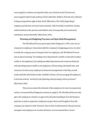 encouraged to continue nursing when they were back at work. Parents were
encouraged to take breaks and have lunch with their children. Parents were allowed
to keep young babies right at their desk” (Merchant, 343-344). Regarding if
employee production was hard and consistent, “[the benefits] created less anxiety
and frustration in the parents and children and, consequently, increased work
satisfaction and productivity” (Merchant, 344).
Planning and Budgeting Processes and Open Book Management:
The Workbook Process put in place after Patagonia’s 1991 crisis was in
response to employees’ discontent with the company’s budgeting process. In order
to make the company more transparent for its employees, the Workbook Process
was in place involving, “(1) making every department’s and the corporation’s plans
visible to all employees; (2) making monthly department and corporate financial
and operating reports visible to all employees; (3) investing substantial time and
resources to train every employee in financial management so that they would
understand the information make available to them; (4) encouraging all employees
to become actively involved in the planning and operating review processes”
(Merchant, 344).
This process meets the demand of the employees for more transparency
and we recommend that Patagonia continue to apply it. The Workbook Process also
gives the employees a hands-on approach and understanding to how the business
operates as well as empowers employees to give ideas and thoughts to how the
company can improve itself. However, due to lack of enthusiasm for the process by
managers and employees in creative divisions, we recommend that a senior
 