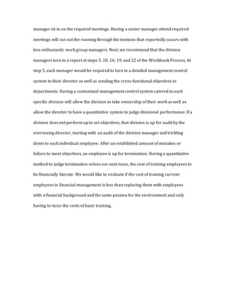 manager sit in on the required meetings. Having a senior manager attend required
meetings will cut out the running through the motions that reportedly occurs with
less enthusiastic work group managers. Next, we recommend that the division
managers turn in a report at steps 5, 10, 16, 19, and 22 of the Workbook Process. At
step 5, each manager would be required to turn in a detailed management control
system to their director as well as sending the cross-functional objectives to
departments. Having a customized management control system catered to each
specific division will allow the division to take ownership of their work as well as
allow the director to have a quantitative system to judge divisional performance. If a
division does not perform up to set objectives, that division is up for audit by the
overseeing director, starting with an audit of the division manager and trickling
down to each individual employee. After an established amount of mistakes or
failure to meet objectives, an employee is up for termination. Having a quantitative
method to judge termination solves our next issue, the cost of training employees to
be financially literate. We would like to evaluate if the cost of training current
employees in financial management is less than replacing them with employees
with a financial background and the same passion for the environment and only
having to incur the costs of basic training.
 