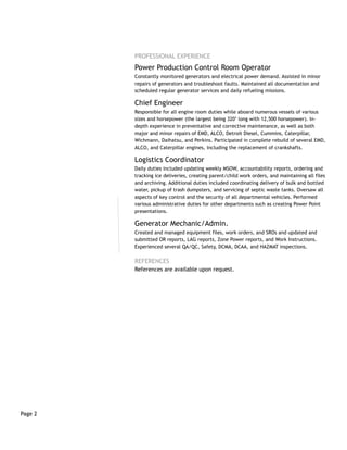 Page 2
PROFESSIONAL EXPERIENCE
Power Production Control Room Operator
Constantly monitored generators and electrical power demand. Assisted in minor
repairs of generators and troubleshoot faults. Maintained all documentation and
scheduled regular generator services and daily refueling missions.
Chief Engineer
Responsible for all engine room duties while aboard numerous vessels of various
sizes and horsepower (the largest being 320’ long with 12,500 horsepower). In-
depth experience in preventative and corrective maintenance, as well as both
major and minor repairs of EMD, ALCO, Detroit Diesel, Cummins, Caterpillar,
Wichmann, Daihatsu, and Perkins. Participated in complete rebuild of several EMD,
ALCO, and Caterpillar engines, including the replacement of crankshafts.
Logistics Coordinator
Daily duties included updating weekly MSOW, accountability reports, ordering and
tracking ice deliveries, creating parent/child work orders, and maintaining all files
and archiving. Additional duties included coordinating delivery of bulk and bottled
water, pickup of trash dumpsters, and servicing of septic waste tanks. Oversaw all
aspects of key control and the security of all departmental vehicles. Performed
various administrative duties for other departments such as creating Power Point
presentations.
Generator Mechanic/Admin.
Created and managed equipment files, work orders, and SROs and updated and
submitted OR reports, LAG reports, Zone Power reports, and Work Instructions.
Experienced several QA/QC, Safety, DCMA, DCAA, and HAZMAT inspections.
REFERENCES
References are available upon request.
 