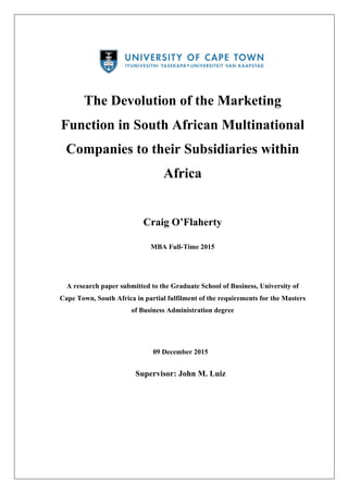 The Devolution of the Marketing
Function in South African Multinational
Companies to their Subsidiaries within
Africa
Craig O’Flaherty
MBA Full-Time 2015
A research paper submitted to the Graduate School of Business, University of
Cape Town, South Africa in partial fulfilment of the requirements for the Masters
of Business Administration degree
09 December 2015
Supervisor: John M. Luiz
 