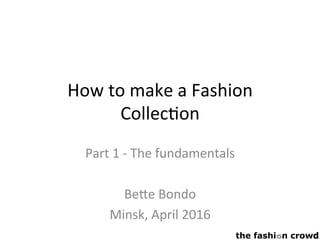 How	to	make	a	Fashion	
Collec2on	
	
Part	1	-	The	fundamentals	
	
Be<e	Bondo	
Minsk,	April	2016	
	
 