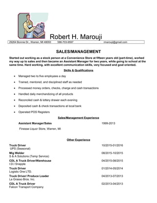 Robert H. Marouji
29264 Bonnie Dr., Warren, MI 48093 586-703-9597 rmarouji@gmail.com
SALES/MANAGEMENT
Started out working as a stock person at a Convenience Store at fifteen years old (part-time), worked
my way up to sales and then became an Assistant Manager for two years, while going to school at the
same time. Hard working, with excellent communication skills, very focused and goal oriented.
Skills & Qualifications
• Managed two to five employees a day
• Trained, mentored, and disciplined staff as needed
• Processed money orders, checks, charge and cash transactions
• Handled daily merchandizing of all products
• Reconciled cash & lottery drawer each evening
• Deposited cash & check transactions at local bank
• Operated POS Registers
Sales/Management Experience
Assistant Manager/Sales 1999-2013
Finesse Liquor Store, Warren, MI
Other Experience
Truck Driver 10/2015-01/2016
UPS (Seasonal)
Mig Welder 08/2015-10/2015
S & A Solutions (Temp Service)
CDL A Truck Driver/Warehouse 04/2015-08/2015
I.D.I Snapple
Truck Driver 01/2014-05/2014
Logistic One LTD.
Truck Driver/ Produce Loader 04/2013-07/2013
La Grasso Bros. Inc.
CDL A Truck Driver 02/2013-04/2013
Falcon Transport Company
 