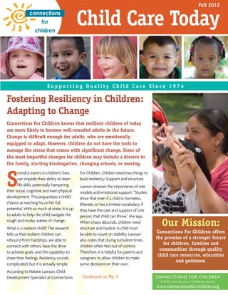 Spring 2010
S u p p o r t i n g Q u a l i t y C h i l d C a r e S i n c e 1 9 7 4
Child Care Today
Our Mission:
Connections For Children offers
the promise of a stronger future
for children, families and
communities through quality
child care resources, education
and guidance.
CONNECTIONS FOR CHILDREN
A Child Care Resource & Referral Agency
www.connectionsforchildren.org
Fostering Resiliency in Children:
Adapting to Change
Fall 2012
Connections For Children knows that resilient children of today
are more likely to become well-rounded adults in the future.
Change is difﬁcult enough for adults, who are emotionally
equipped to adapt. However, children do not have the tools to
manage the stress that comes with signiﬁcant change. Some of
the most impactful changes for children may include a divorce in
the family, starting kindergarten, changing schools, or moving.
S
tressful events in children’s lives
can impede their ability to learn
life skills, potentially hampering
their social, cognitive and even physical
development. This jeopardizes a child’s
chance at reaching his or her full
potential. With so much at stake, it is up
to adults to help the child navigate the
rough and murky waters of change.
What is a resilient child? The research
tells us that resilient children can
rebound from hardships, are able to
connect with others, have the drive
to achieve goals, and the capability to
share their feelings. Resiliency sounds
complicated, but it is actually simple.
According to Natalie Lawson, Child
Development Specialist at Connections
For Children, children need two things to
build resiliency: Support and structure.
Lawson stresses the importance of role
models and emotional support. “Studies
show that even if a child is homeless,
illiterate, or has a limited vocabulary, if
they have the care and support of one
person, that child can thrive,” she says.
When chaos abounds, children need
structure and routine: A child must
be able to count on stability. Lawson
also notes that during turbulent times,
children often feel out of control.
Therefore, it is helpful for parents and
caregivers to allow children to make
some decisions on their own.
Continued on Pg. 4
 