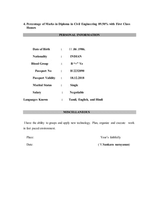 4. Percentage of Marks in Diploma in Civil Engineering 89.50% with First Class 
Honors 
PERSONAL INFORMATION 
Date of Birth : 11 .06 .1986. 
Nationality : INDIAN 
Blood Group : B “+” Ve 
Passport No : H 2232090 
Passport Validity : 18.12.2018 
Marital Status : Single 
Salary : Negotiable 
Languages Known : Tamil, English, and Hindi 
MISCELLANEOUS 
I have the ability to grasps and apply new technology. Plan, organize and execute work 
in fast paced environment. 
Place: Your’s faithfully 
Date: ( V.Sankara narayanan) 
