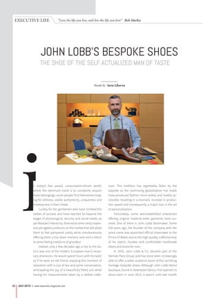 “Love the life you live, and live the life you love” Bob MarleyEXECUTIVE LIFE
JULY 2015 | www.executive-magazine.com88
THE SHOE OF THE SELF ACTUALIZED MAN OF TASTE
JOHN LOBB’S BESPOKE SHOES
Words by Sara Ghorra
in today’s fast paced, consumption-driven world,
where the dominant trend is to constantly acquire
more belongings, some people find themselves long-
ing for stillness, visible authenticity, uniqueness and
timelessness in their closet.
Luckily for the gentlemen who have climbed the
ladder of success and have reached far beyond the
stages of physiological, security and social needs, as
per Maslow’s Hierarchy, there exist some (very) expen-
sive yet ageless products on the market that will allow
them to feel pampered subtly while simultaneously
offering them a trip down memory lane and a return
to some fading traditions of grandeur.
Indeed, only a few decades ago a trip to the tai-
lor’s was one of the modern European man’s neces-
sary diversions. He would spend hours with his tailor
as if he were an old friend, enjoying this moment of
relaxation with a cup of tea and some conversation,
anticipating the joy of a beautifully fitted suit while
having his measurements taken by a skilled crafts-
man. This tradition has regrettably fallen by the
wayside as the continuing globalization has made
mass-produced fashion more widely and readily ac-
cessible, resulting in a dramatic increase in produc-
tion speed and consequently a major loss in the art
of personalization.
Fortunately, some well-established enterprises
offering original made-to-order garments have sur-
vived. One of them is John Lobb Bootmaker. Some
150 years ago, the founder of the company with the
same name was appointed official shoemaker to the
Prince of Wales due to the high quality craftsmanship
of his stylish, durable and comfortable handmade
shoes and boots for men.
In 1976, John Lobb & Co. became part of the
Hermès Paris Group and has since been increasingly
able to offer a wider audience some of this vanishing
heritage: bespoke shoes. Although John Lobb Beirut
boutique, found in downtown Beirut, first opened its
doors back in June 2013, it wasn’t until last month
 