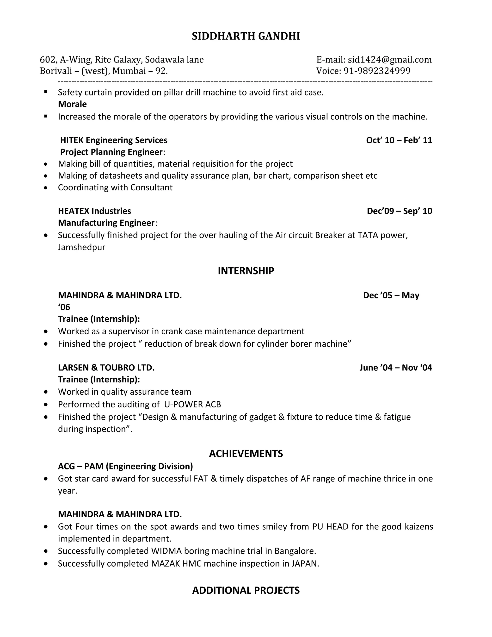 SIDDHARTH GANDHI
602, A-Wing, Rite Galaxy, Sodawala lane E-mail: sid1424@gmail.com
Borivali – (west), Mumbai – 92. Voice: 91-9892324999
--------------------------------------------------------------------------------------------------------------------------------------------
 Safety curtain provided on pillar drill machine to avoid first aid case.
Morale
 Increased the morale of the operators by providing the various visual controls on the machine.
HITEK Engineering Services Oct’ 10 – Feb’ 11
Project Planning Engineer:
• Making bill of quantities, material requisition for the project
• Making of datasheets and quality assurance plan, bar chart, comparison sheet etc
• Coordinating with Consultant
HEATEX Industries Dec’09 – Sep’ 10
Manufacturing Engineer:
• Successfully finished project for the over hauling of the Air circuit Breaker at TATA power,
Jamshedpur
INTERNSHIP
MAHINDRA & MAHINDRA LTD. Dec ’05 – May
‘06
Trainee (Internship):
• Worked as a supervisor in crank case maintenance department
• Finished the project “ reduction of break down for cylinder borer machine”
LARSEN & TOUBRO LTD. June ’04 – Nov ‘04
Trainee (Internship):
• Worked in quality assurance team
• Performed the auditing of U-POWER ACB
• Finished the project “Design & manufacturing of gadget & fixture to reduce time & fatigue
during inspection”.
ACHIEVEMENTS
ACG – PAM (Engineering Division)
• Got star card award for successful FAT & timely dispatches of AF range of machine thrice in one
year.
MAHINDRA & MAHINDRA LTD.
• Got Four times on the spot awards and two times smiley from PU HEAD for the good kaizens
implemented in department.
• Successfully completed WIDMA boring machine trial in Bangalore.
• Successfully completed MAZAK HMC machine inspection in JAPAN.
ADDITIONAL PROJECTS
 
