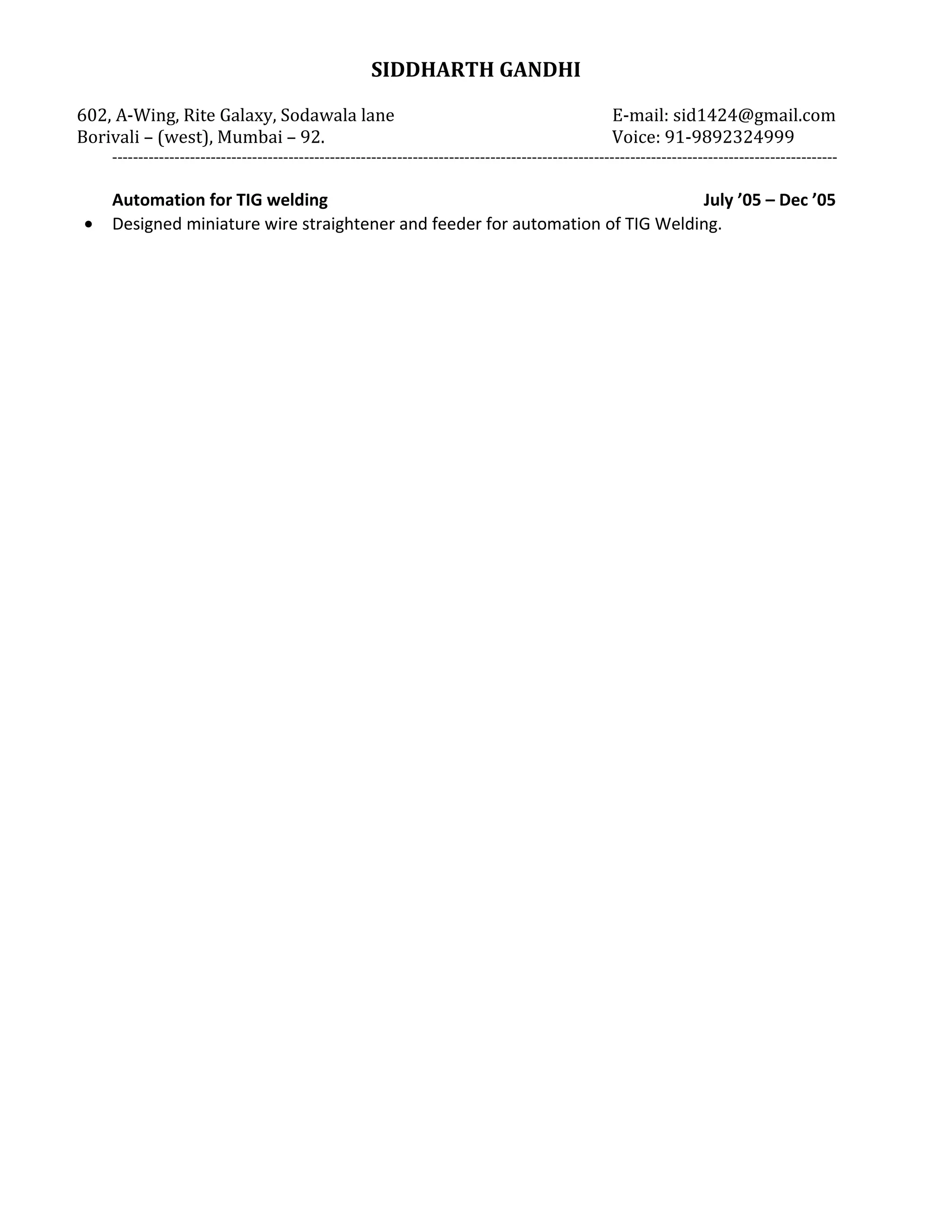 SIDDHARTH GANDHI
602, A-Wing, Rite Galaxy, Sodawala lane E-mail: sid1424@gmail.com
Borivali – (west), Mumbai – 92. Voice: 91-9892324999
--------------------------------------------------------------------------------------------------------------------------------------------
Automation for TIG welding July ’05 – Dec ’05
• Designed miniature wire straightener and feeder for automation of TIG Welding.
 
